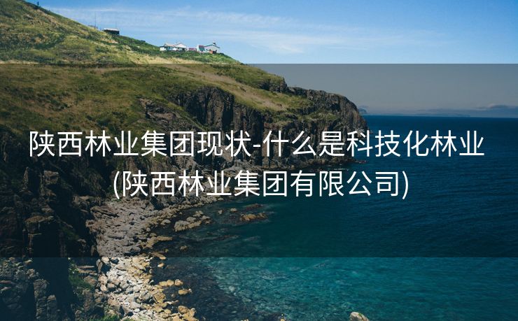 陕西林业集团现状-什么是科技化林业 (陕西林业集团有限公司)