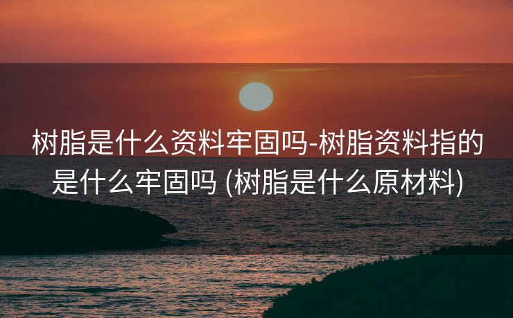树脂是什么资料牢固吗-树脂资料指的是什么牢固吗 (树脂是什么原材料)