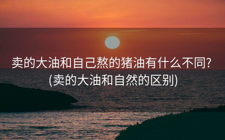 卖的大油和自己熬的猪油有什么不同? (卖的大油和自然的区别)