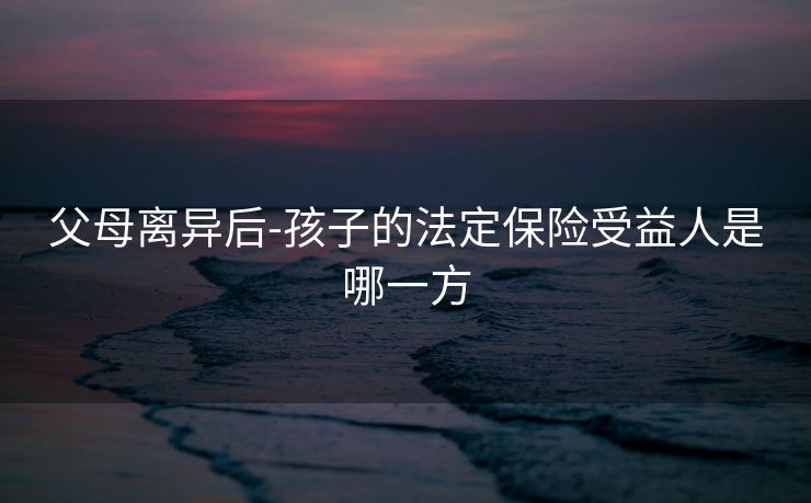 父母离异后-孩子的法定保险受益人是哪一方