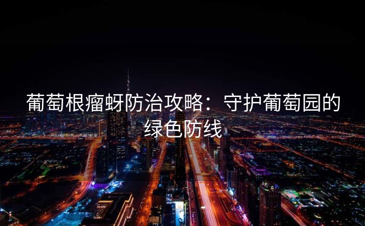 葡萄根瘤蚜防治攻略：守护葡萄园的绿色防线