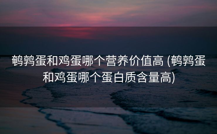 鹌鹑蛋和鸡蛋哪个营养价值高 (鹌鹑蛋和鸡蛋哪个蛋白质含量高)