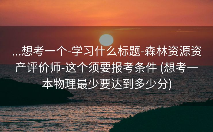 ...想考一个-学习什么标题-森林资源资产评价师-这个须要报考条件 (想考一本物理最少要达到多少分)