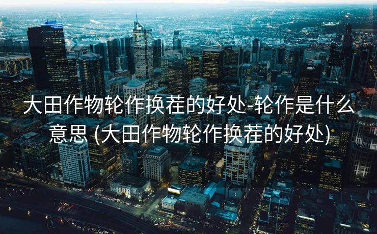 大田作物轮作换茬的好处-轮作是什么意思 (大田作物轮作换茬的好处)