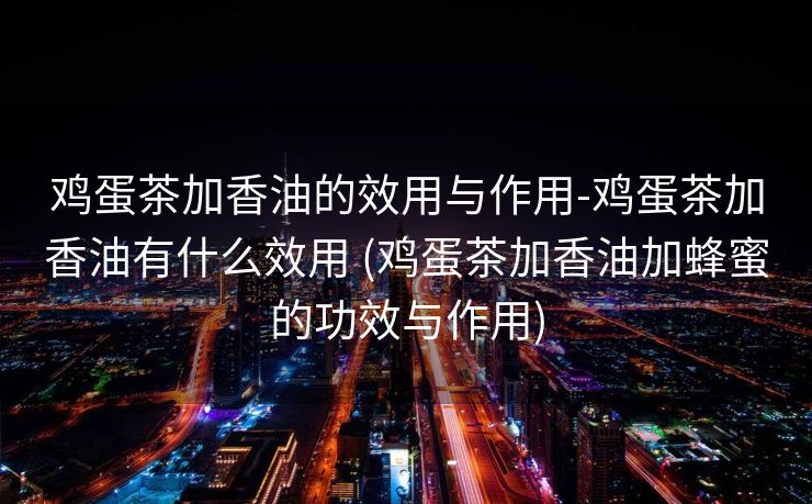 鸡蛋茶加香油的效用与作用-鸡蛋茶加香油有什么效用 (鸡蛋茶加香油加蜂蜜的功效与作用)