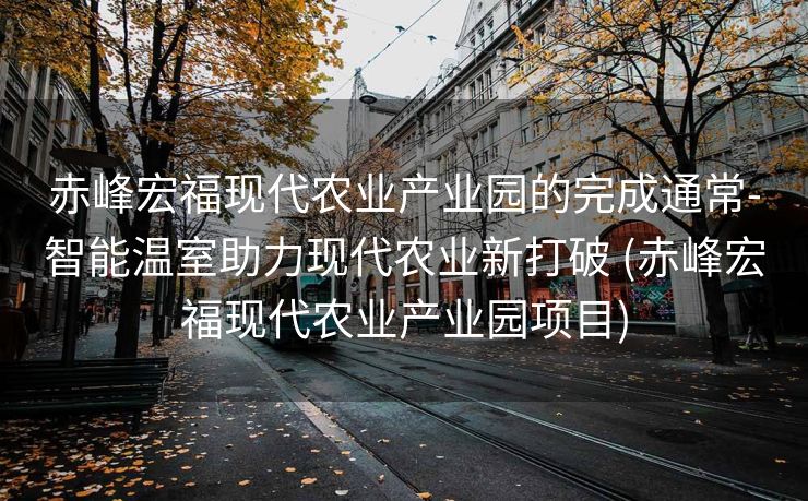 赤峰宏福现代农业产业园的完成通常-智能温室助力现代农业新打破 (赤峰宏福现代农业产业园项目)