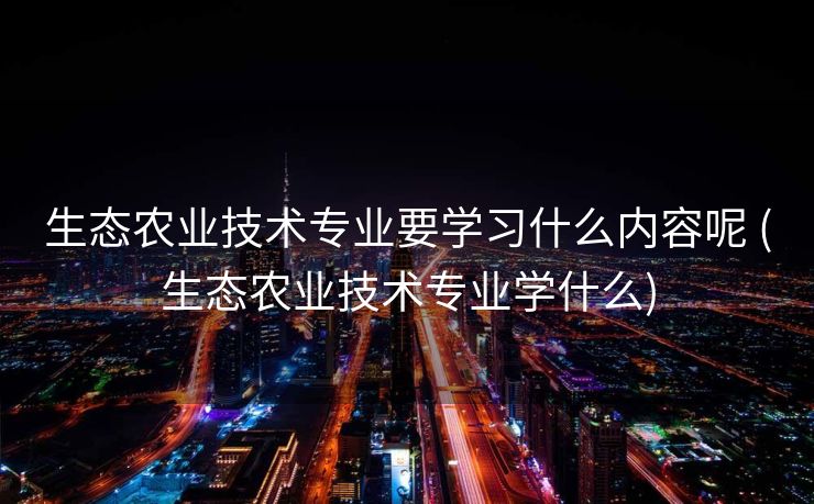 生态农业技术专业要学习什么内容呢 (生态农业技术专业学什么)