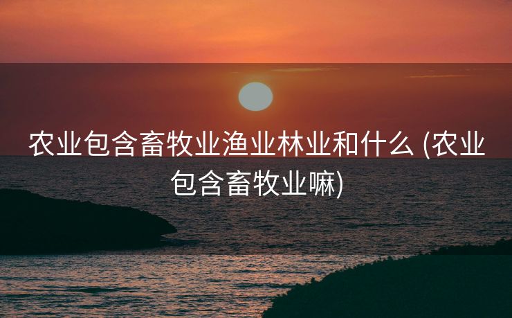 农业包含畜牧业渔业林业和什么 (农业包含畜牧业嘛)