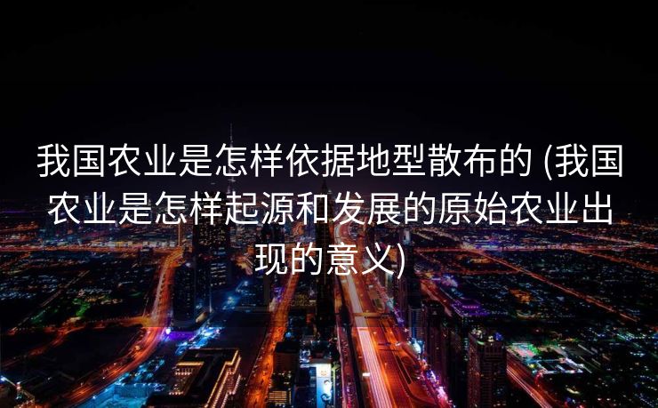 我国农业是怎样依据地型散布的 (我国农业是怎样起源和发展的原始农业出现的意义)