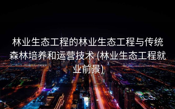 林业生态工程的林业生态工程与传统森林培养和运营技术 (林业生态工程就业前景)