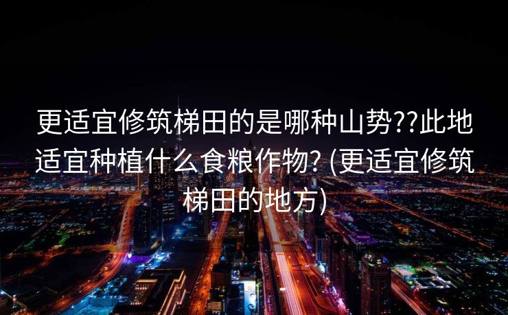 更适宜修筑梯田的是哪种山势??此地适宜种植什么食粮作物? (更适宜修筑梯田的地方)