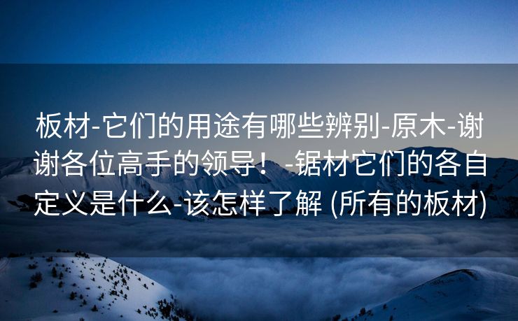 板材-它们的用途有哪些辨别-原木-谢谢各位高手的领导！-锯材它们的各自定义是什么-该怎样了解 (所有的板材)
