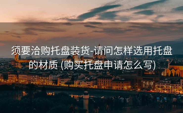 须要洽购托盘装货-请问怎样选用托盘的材质 (购买托盘申请怎么写)