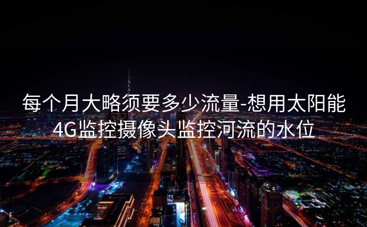 每个月大略须要多少流量-想用太阳能4G监控摄像头监控河流的水位