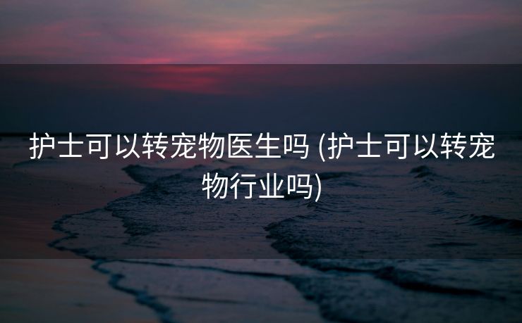 护士可以转宠物医生吗 (护士可以转宠物行业吗)