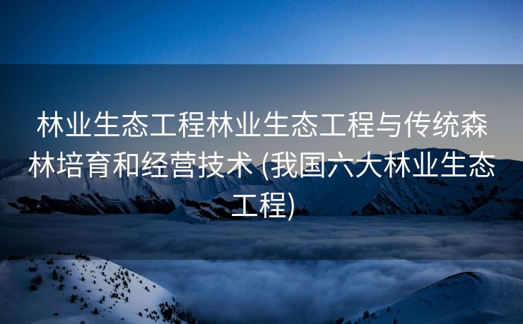 林业生态工程林业生态工程与传统森林培育和经营技术 (我国六大林业生态工程)