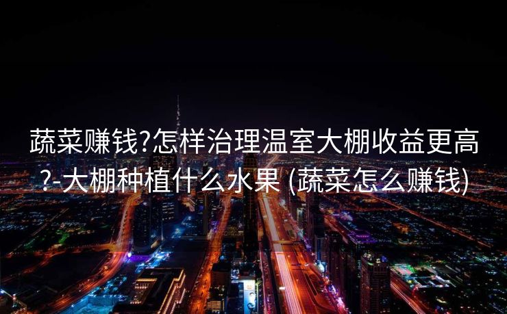 蔬菜赚钱?怎样治理温室大棚收益更高?-大棚种植什么水果 (蔬菜怎么赚钱)
