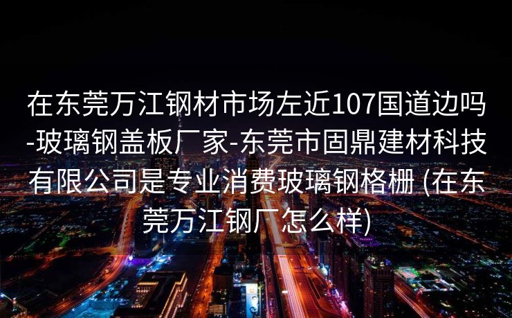 在东莞万江钢材市场左近107国道边吗-玻璃钢盖板厂家-东莞市固鼎建材科技有限公司是专业消费玻璃钢格栅 (在东莞万江钢厂怎么样)