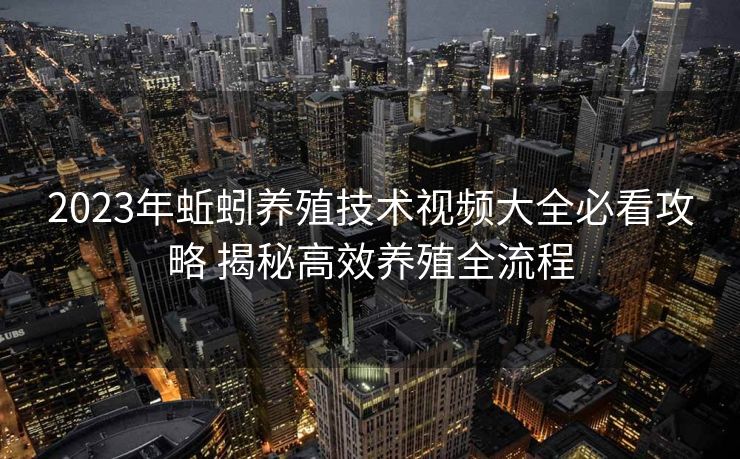 2023年蚯蚓养殖技术视频大全必看攻略 揭秘高效养殖全流程