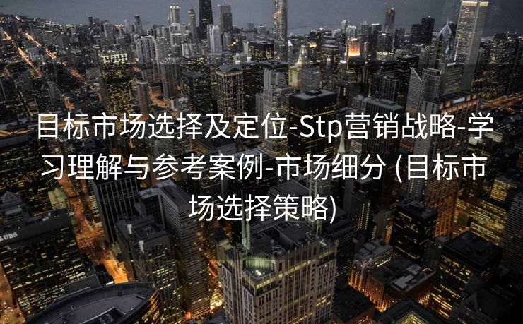 目标市场选择及定位-Stp营销战略-学习理解与参考案例-市场细分 (目标市场选择策略)