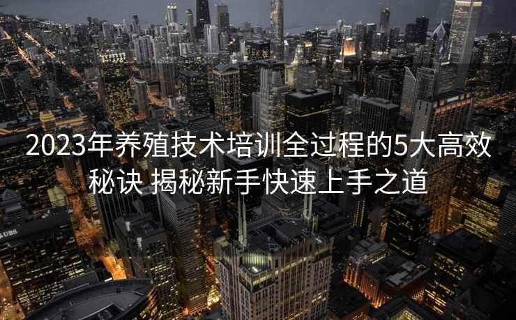 2023年养殖技术培训全过程的5大高效秘诀 揭秘新手快速上手之道