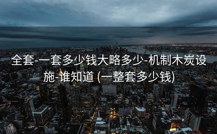 全套-一套多少钱大略多少-机制木炭设施-谁知道 (一整套多少钱)
