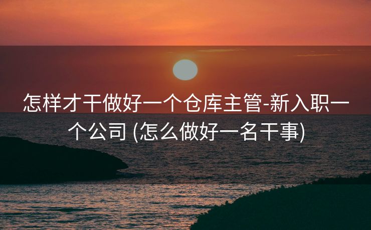 怎样才干做好一个仓库主管-新入职一个公司 (怎么做好一名干事)