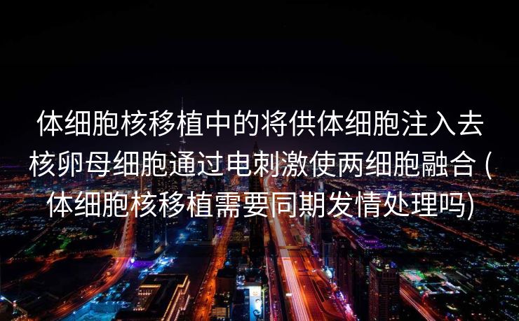体细胞核移植中的将供体细胞注入去核卵母细胞通过电刺激使两细胞融合 (体细胞核移植需要同期发情处理吗)