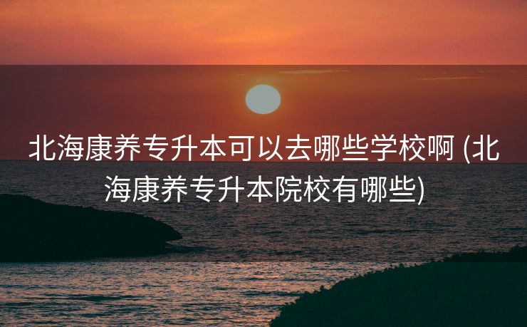 北海康养专升本可以去哪些学校啊 (北海康养专升本院校有哪些)