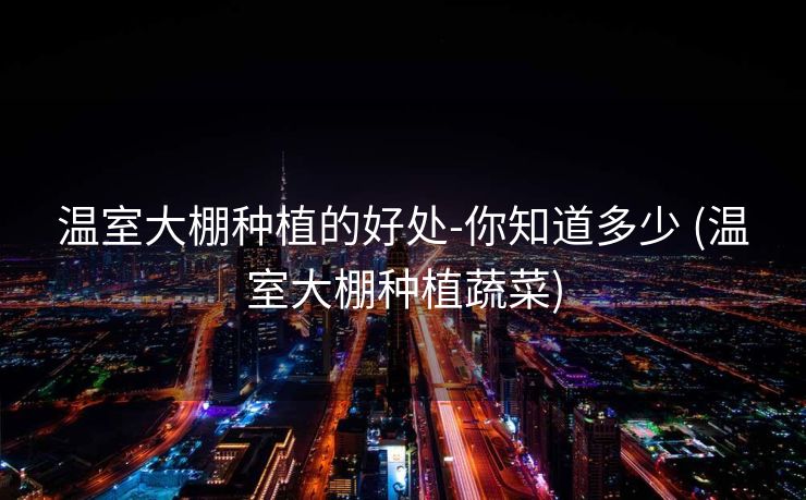 温室大棚种植的好处-你知道多少 (温室大棚种植蔬菜)