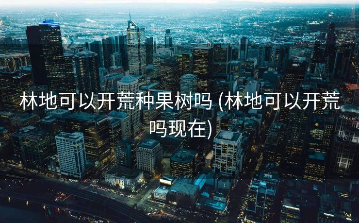 林地可以开荒种果树吗 (林地可以开荒吗现在)