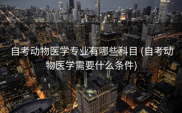 自考动物医学专业有哪些科目 (自考动物医学需要什么条件)