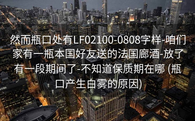 然而瓶口处有LF02100-0808字样-咱们家有一瓶本国好友送的法国廊酒-放了有一段期间了-不知道保质期在哪 (瓶口产生白雾的原因)