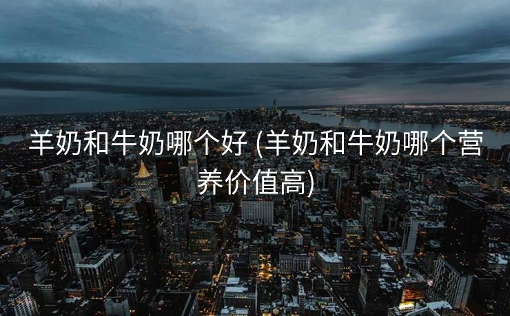 羊奶和牛奶哪个好 (羊奶和牛奶哪个营养价值高)