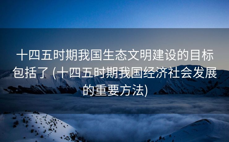 十四五时期我国生态文明建设的目标包括了 (十四五时期我国经济社会发展的重要方法)