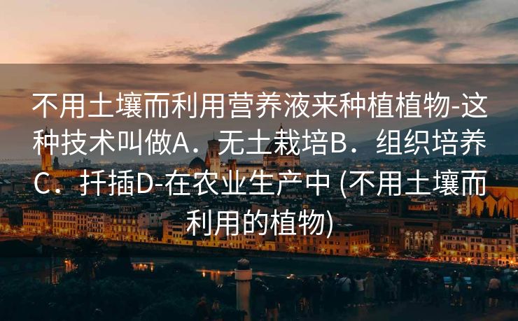 不用土壤而利用营养液来种植植物-这种技术叫做A．无土栽培B．组织培养C．扦插D-在农业生产中 (不用土壤而利用的植物)
