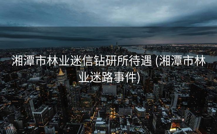 湘潭市林业迷信钻研所待遇 (湘潭市林业迷路事件)