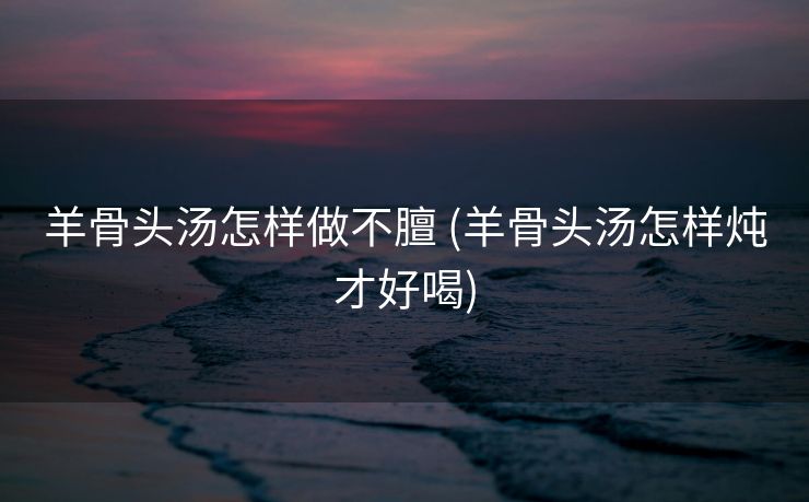 羊骨头汤怎样做不膻 (羊骨头汤怎样炖才好喝)