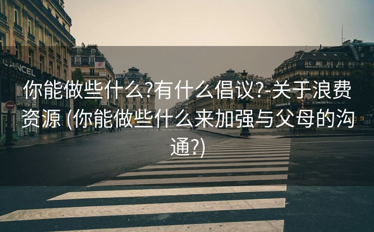 你能做些什么?有什么倡议?-关于浪费资源 (你能做些什么来加强与父母的沟通?)