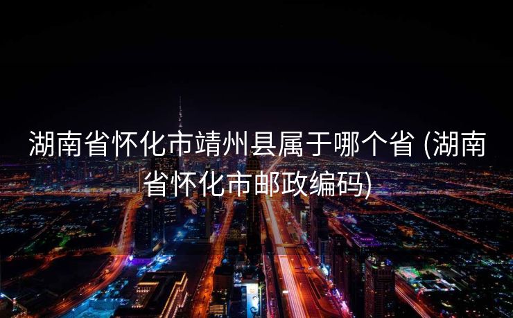 湖南省怀化市靖州县属于哪个省 (湖南省怀化市邮政编码)