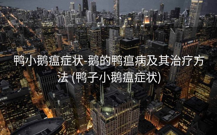 鸭小鹅瘟症状-鹅的鸭瘟病及其治疗方法 (鸭子小鹅瘟症状)