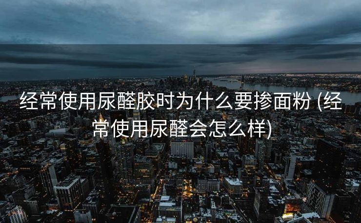 经常使用尿醛胶时为什么要掺面粉 (经常使用尿醛会怎么样)