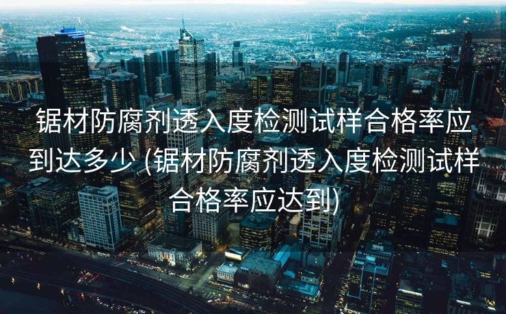 锯材防腐剂透入度检测试样合格率应到达多少 (锯材防腐剂透入度检测试样合格率应达到)