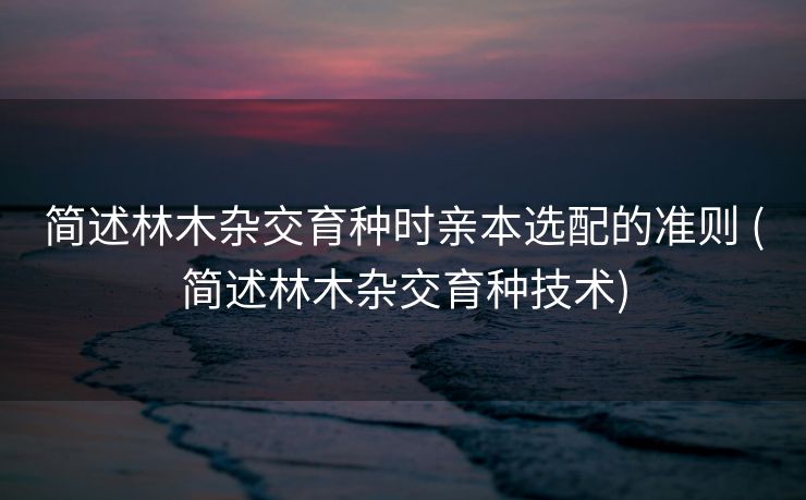 简述林木杂交育种时亲本选配的准则 (简述林木杂交育种技术)