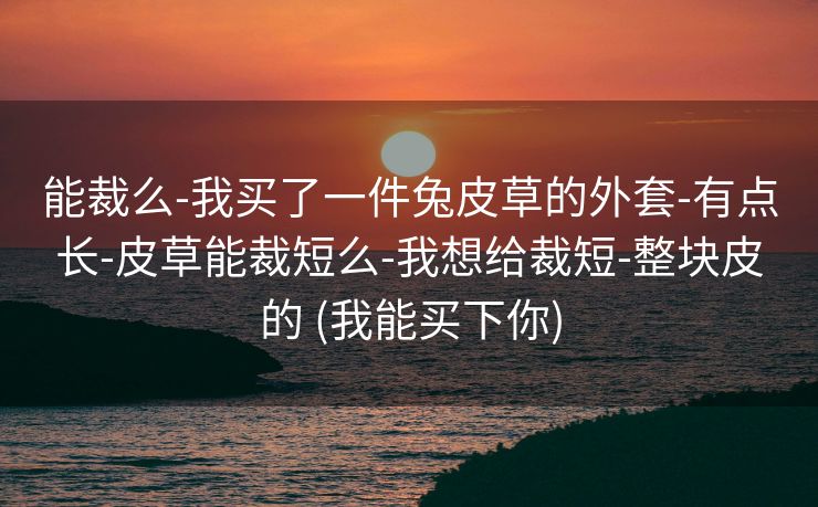 能裁么-我买了一件兔皮草的外套-有点长-皮草能裁短么-我想给裁短-整块皮的 (我能买下你)