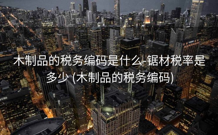 木制品的税务编码是什么-锯材税率是多少 (木制品的税务编码)