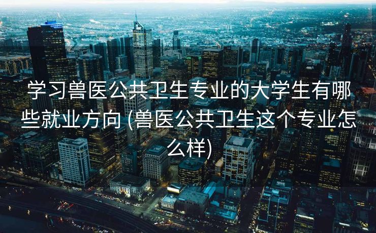 学习兽医公共卫生专业的大学生有哪些就业方向 (兽医公共卫生这个专业怎么样)