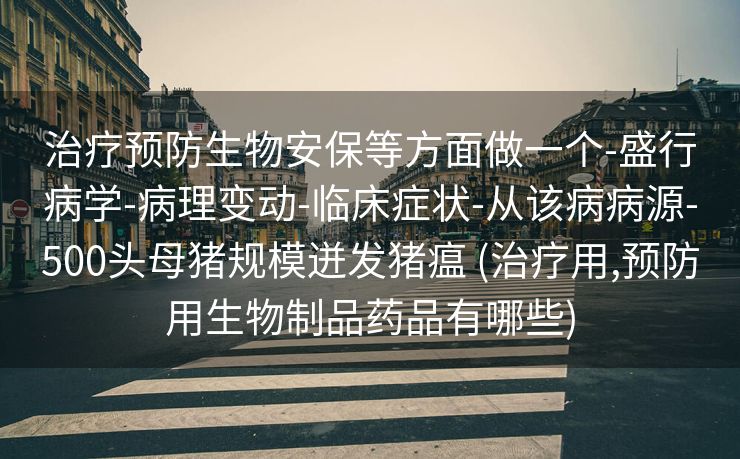 治疗预防生物安保等方面做一个-盛行病学-病理变动-临床症状-从该病病源-500头母猪规模迸发猪瘟 (治疗用,预防用生物制品药品有哪些)