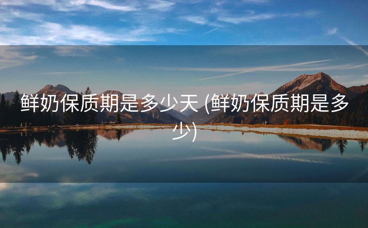 鲜奶保质期是多少天 (鲜奶保质期是多少)