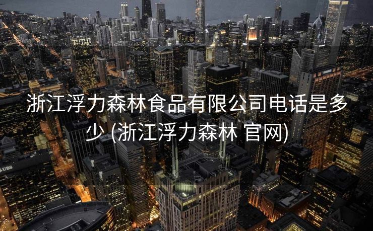 浙江浮力森林食品有限公司电话是多少 (浙江浮力森林 官网)